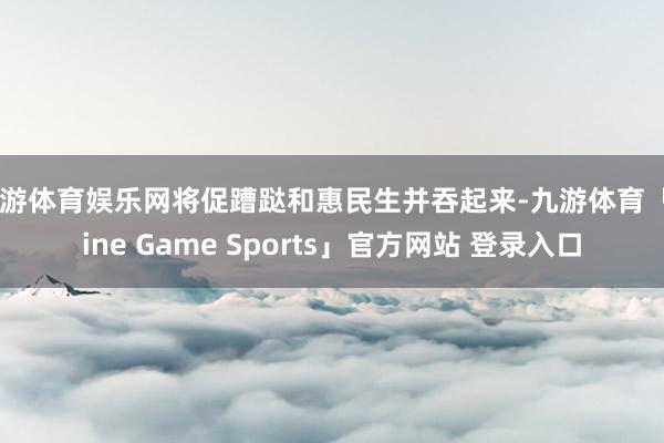九游体育娱乐网将促蹧跶和惠民生并吞起来-九游体育「Nine Game Sports」官方网站 登录入口