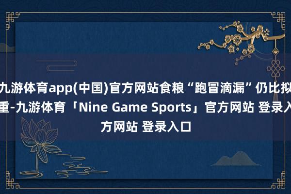 九游体育app(中国)官方网站食粮“跑冒滴漏”仍比拟严重-九游体育「Nine Game Sports」官方网站 登录入口