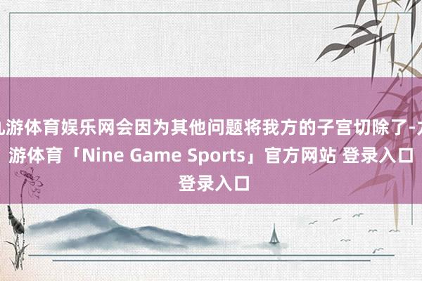 九游体育娱乐网会因为其他问题将我方的子宫切除了-九游体育「Nine Game Sports」官方网站 登录入口