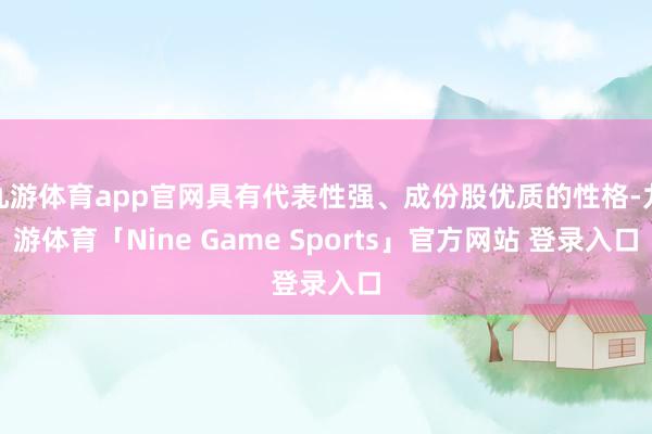 九游体育app官网具有代表性强、成份股优质的性格-九游体育「Nine Game Sports」官方网站 登录入口