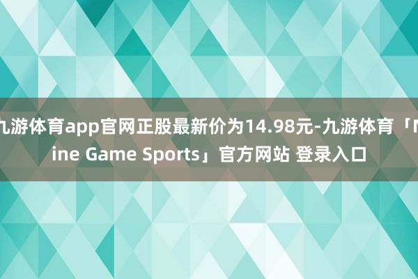 九游体育app官网正股最新价为14.98元-九游体育「Nine Game Sports」官方网站 登录入口