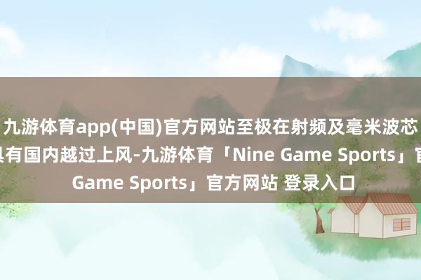九游体育app(中国)官方网站至极在射频及毫米波芯片的测试技巧上具有国内越过上风-九游体育「Nine Game Sports」官方网站 登录入口