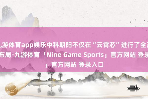 九游体育app娱乐中科朝阳不仅在“云霄芯”进行了全产业链布局-九游体育「Nine Game Sports」官方网站 登录入口