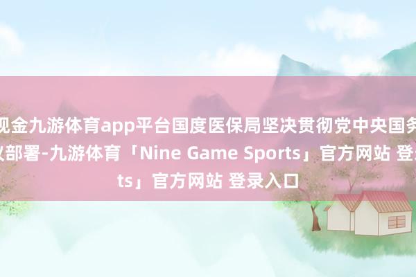 现金九游体育app平台国度医保局坚决贯彻党中央国务院决议部署-九游体育「Nine Game Sports」官方网站 登录入口