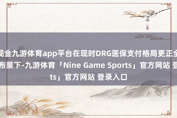 现金九游体育app平台在现时DRG医保支付格局更正全面实行布景下-九游体育「Nine Game Sports」官方网站 登录入口
