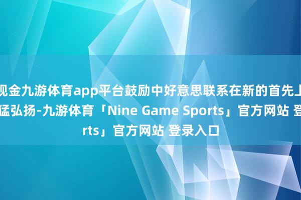 现金九游体育app平台鼓励中好意思联系在新的首先上得到更猛弘扬-九游体育「Nine Game Sports」官方网站 登录入口
