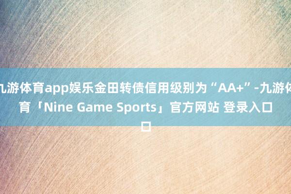 九游体育app娱乐金田转债信用级别为“AA+”-九游体育「Nine Game Sports」官方网站 登录入口