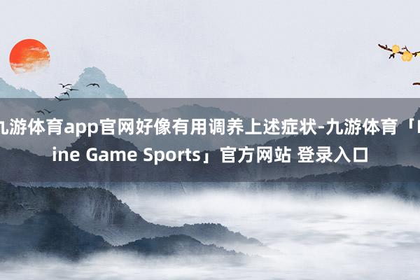 九游体育app官网好像有用调养上述症状-九游体育「Nine Game Sports」官方网站 登录入口