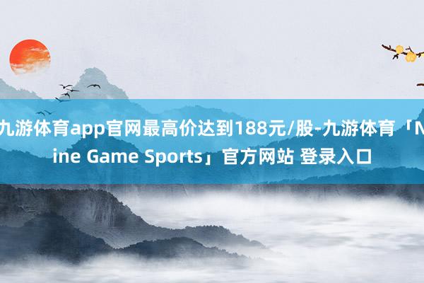 九游体育app官网最高价达到188元/股-九游体育「Nine Game Sports」官方网站 登录入口
