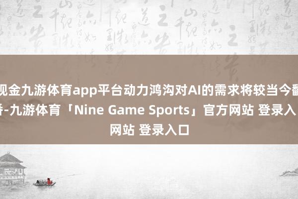 现金九游体育app平台动力鸿沟对AI的需求将较当今翻番-九游体育「Nine Game Sports」官方网站 登录入口