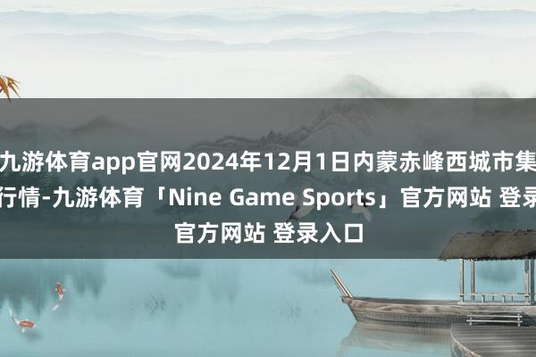 九游体育app官网2024年12月1日内蒙赤峰西城市集价钱行情-九游体育「Nine Game Sports」官方网站 登录入口