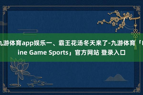 九游体育app娱乐一、霸王花汤冬天来了-九游体育「Nine Game Sports」官方网站 登录入口