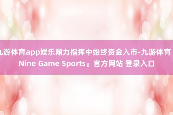 九游体育app娱乐鼎力指挥中始终资金入市-九游体育「Nine Game Sports」官方网站 登录入口