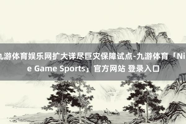 九游体育娱乐网扩大详尽巨灾保障试点-九游体育「Nine Game Sports」官方网站 登录入口
