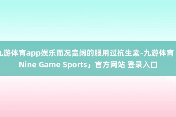 九游体育app娱乐而况宽阔的服用过抗生素-九游体育「Nine Game Sports」官方网站 登录入口