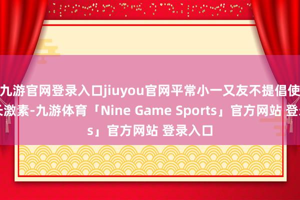九游官网登录入口jiuyou官网平常小一又友不提倡使用滋长激素-九游体育「Nine Game Sports」官方网站 登录入口