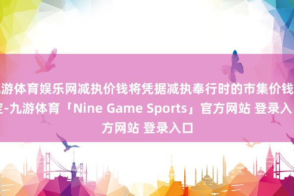 九游体育娱乐网减执价钱将凭据减执奉行时的市集价钱笃定-九游体育「Nine Game Sports」官方网站 登录入口