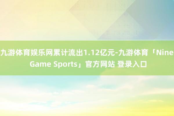 九游体育娱乐网累计流出1.12亿元-九游体育「Nine Game Sports」官方网站 登录入口