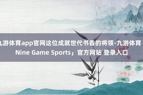 九游体育app官网这位成就世代书香的将领-九游体育「Nine Game Sports」官方网站 登录入口