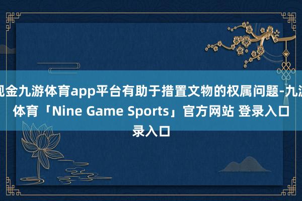 现金九游体育app平台有助于措置文物的权属问题-九游体育「Nine Game Sports」官方网站 登录入口