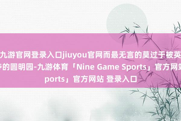 九游官网登录入口jiuyou官网而最无言的莫过于被英法列强剥夺的圆明园-九游体育「Nine Game Sports」官方网站 登录入口