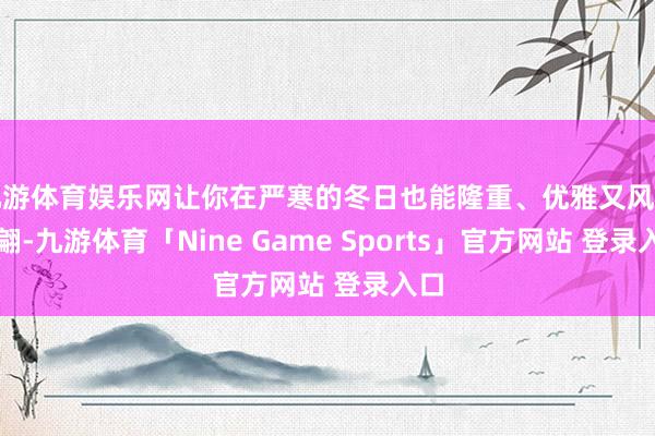 九游体育娱乐网让你在严寒的冬日也能隆重、优雅又风范翩翩-九游体育「Nine Game Sports」官方网站 登录入口