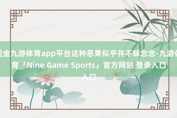 现金九游体育app平台这种恶果似乎并不睬念念-九游体育「Nine Game Sports」官方网站 登录入口