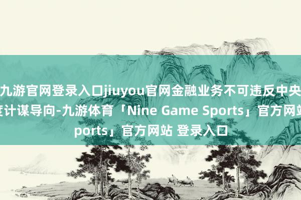 九游官网登录入口jiuyou官网金融业务不可违反中央精神和国度计谋导向-九游体育「Nine Game Sports」官方网站 登录入口