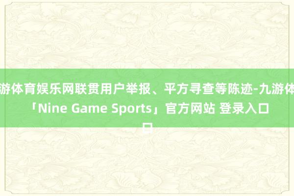 九游体育娱乐网联贯用户举报、平方寻查等陈迹-九游体育「Nine Game Sports」官方网站 登录入口