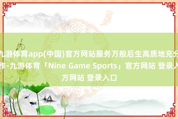 九游体育app(中国)官方网站服务万般后生高质地充分工作-九游体育「Nine Game Sports」官方网站 登录入口