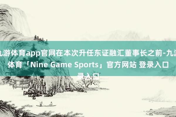 九游体育app官网在本次升任东证融汇董事长之前-九游体育「Nine Game Sports」官方网站 登录入口