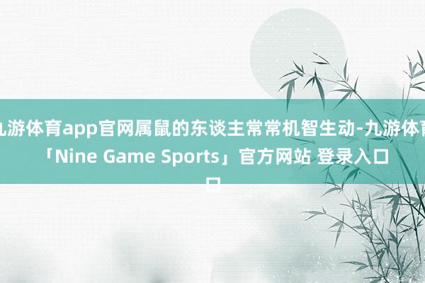 九游体育app官网属鼠的东谈主常常机智生动-九游体育「Nine Game Sports」官方网站 登录入口