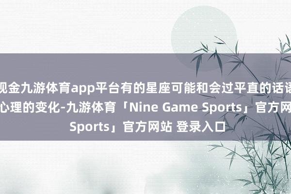 现金九游体育app平台有的星座可能和会过平直的话语抒发来标明心理的变化-九游体育「Nine Game Sports」官方网站 登录入口