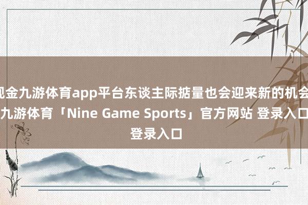 现金九游体育app平台东谈主际掂量也会迎来新的机会-九游体育「Nine Game Sports」官方网站 登录入口