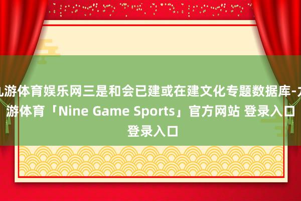 九游体育娱乐网三是和会已建或在建文化专题数据库-九游体育「Nine Game Sports」官方网站 登录入口