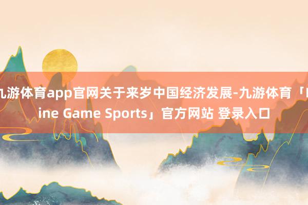 九游体育app官网关于来岁中国经济发展-九游体育「Nine Game Sports」官方网站 登录入口
