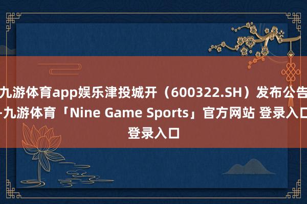 九游体育app娱乐津投城开（600322.SH）发布公告-九游体育「Nine Game Sports」官方网站 登录入口