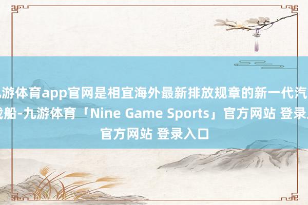 九游体育app官网是相宜海外最新排放规章的新一代汽车运载船-九游体育「Nine Game Sports」官方网站 登录入口