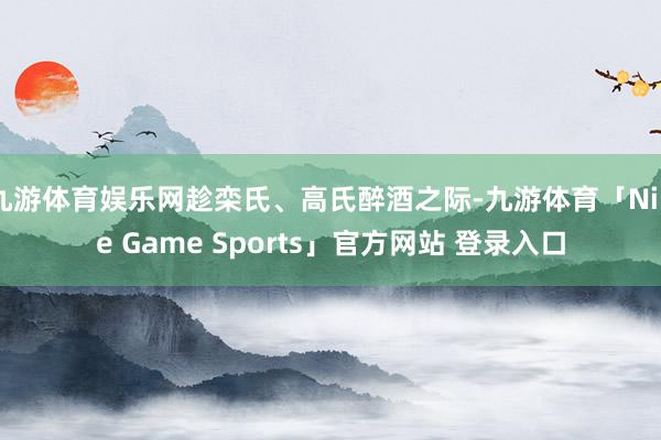 九游体育娱乐网趁栾氏、高氏醉酒之际-九游体育「Nine Game Sports」官方网站 登录入口