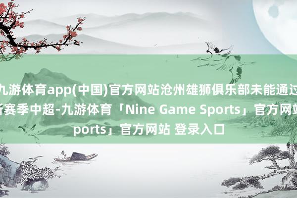 九游体育app(中国)官方网站沧州雄狮俱乐部未能通过准入干预新赛季中超-九游体育「Nine Game Sports」官方网站 登录入口