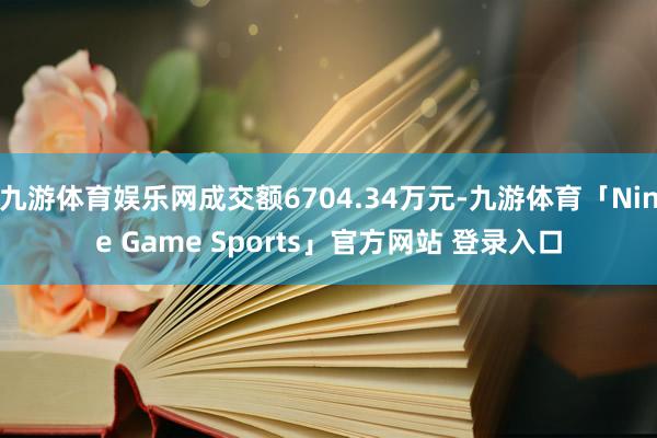 九游体育娱乐网成交额6704.34万元-九游体育「Nine Game Sports」官方网站 登录入口