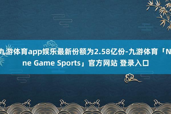 九游体育app娱乐最新份额为2.58亿份-九游体育「Nine Game Sports」官方网站 登录入口