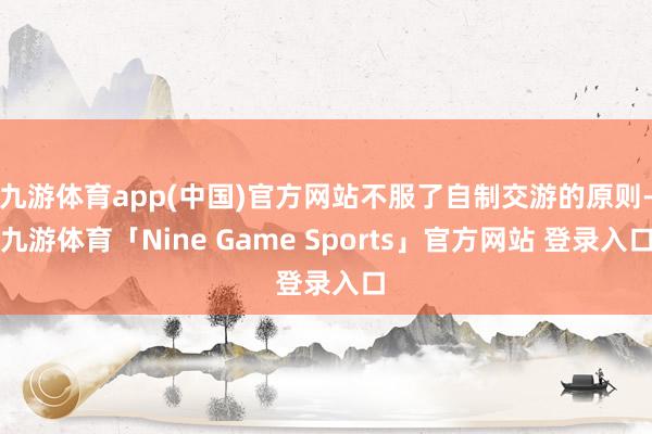 九游体育app(中国)官方网站不服了自制交游的原则-九游体育「Nine Game Sports」官方网站 登录入口