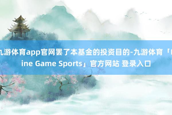 九游体育app官网罢了本基金的投资目的-九游体育「Nine Game Sports」官方网站 登录入口