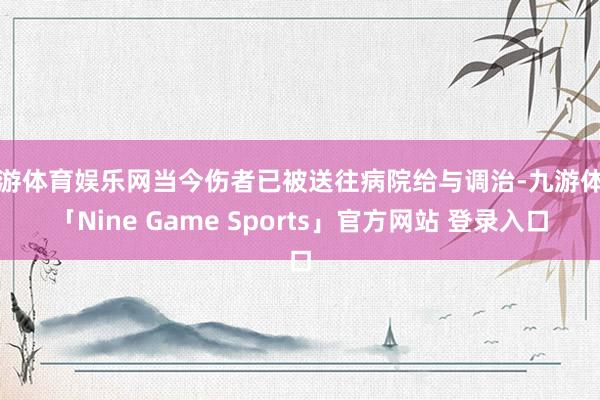 九游体育娱乐网当今伤者已被送往病院给与调治-九游体育「Nine Game Sports」官方网站 登录入口