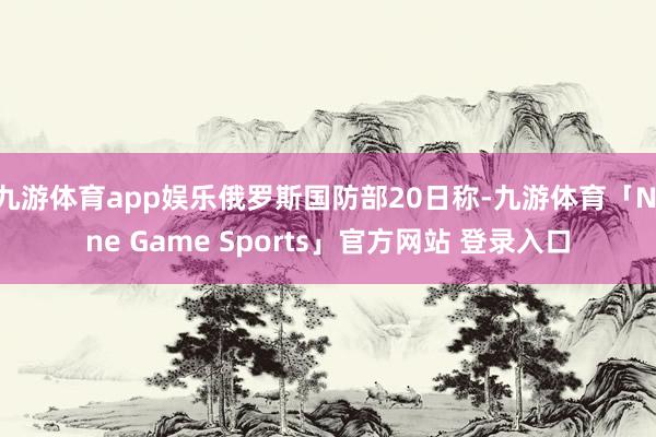 九游体育app娱乐俄罗斯国防部20日称-九游体育「Nine Game Sports」官方网站 登录入口