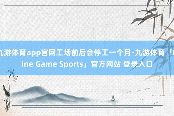 九游体育app官网工场前后会停工一个月-九游体育「Nine Game Sports」官方网站 登录入口