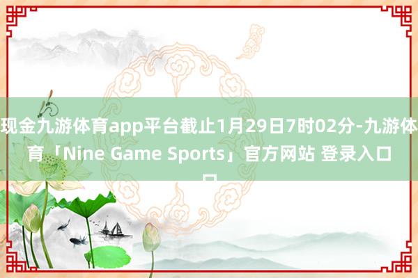 现金九游体育app平台截止1月29日7时02分-九游体育「Nine Game Sports」官方网站 登录入口