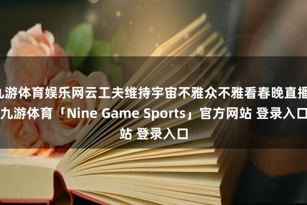 九游体育娱乐网云工夫维持宇宙不雅众不雅看春晚直播-九游体育「Nine Game Sports」官方网站 登录入口