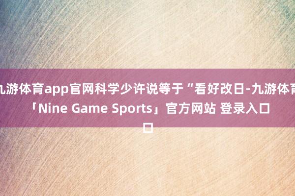 九游体育app官网科学少许说等于“看好改日-九游体育「Nine Game Sports」官方网站 登录入口